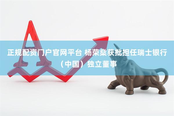 正规配资门户官网平台 杨荣燊获批担任瑞士银行（中国）独立董事