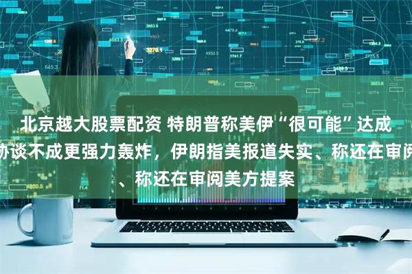 北京越大股票配资 特朗普称美伊“很可能”达成协议、威胁谈不成更强力轰炸，伊朗指美报道失实、称还在审阅美方提案