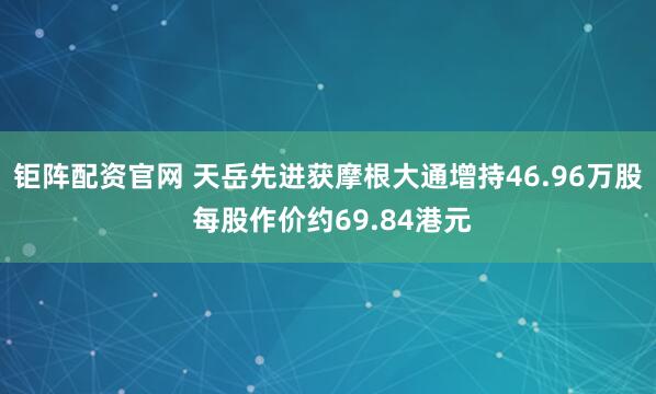 钜阵配资官网 天岳先进获摩根大通增持46.96万股 每股作价约69.84港元