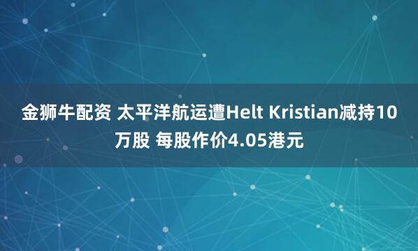 金狮牛配资 太平洋航运遭Helt Kristian减持10万股 每股作价4.05港元